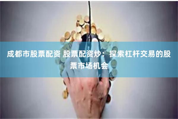 成都市股票配资 股票配资炒：探索杠杆交易的股票市场机会