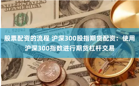 股票配资的流程 沪深300股指期货配资：使用沪深300指数进行期货杠杆交易