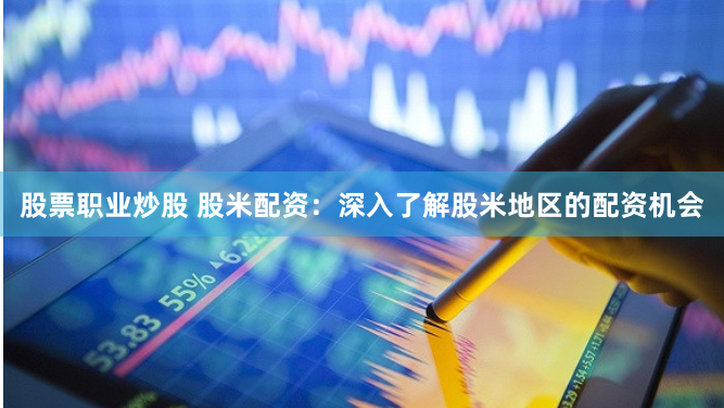 股票职业炒股 股米配资：深入了解股米地区的配资机会