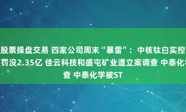 股票操盘交易 四家公司周末“暴雷”：中核钛白实控人等被罚没2.35亿 佳云科技和盛屯矿业遭立案调查 中泰化学被ST