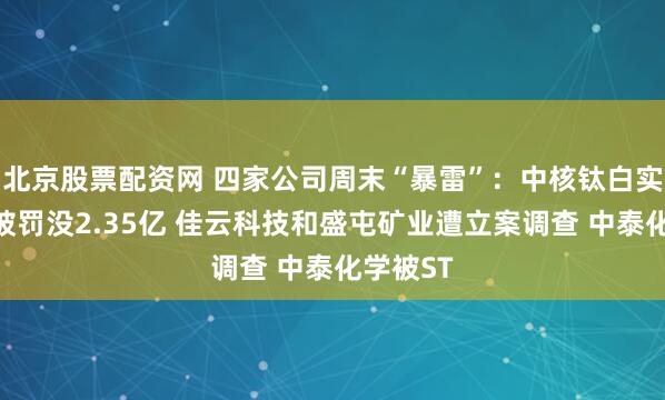 北京股票配资网 四家公司周末“暴雷”:中核钛白实控人等被罚没2.35亿 佳云科技和盛屯矿业遭立案调查 中泰化学被ST