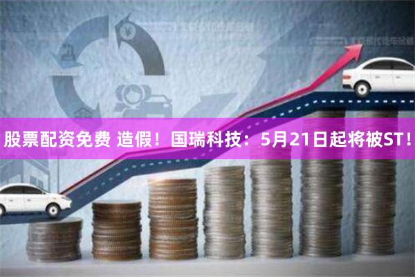 股票配资免费 造假！国瑞科技：5月21日起将被ST！