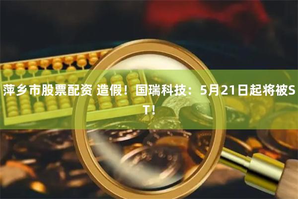萍乡市股票配资 造假!国瑞科技:5月21日起将被ST!