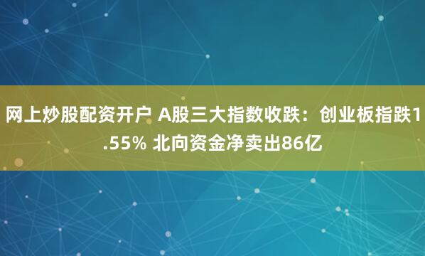网上炒股配资开户 A股三大指数收跌:创业板指跌1.55% 北向资金净卖出86亿