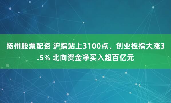 扬州股票配资 沪指站上3100点、创业板指大涨3.5% 北向资金净买入超百亿元