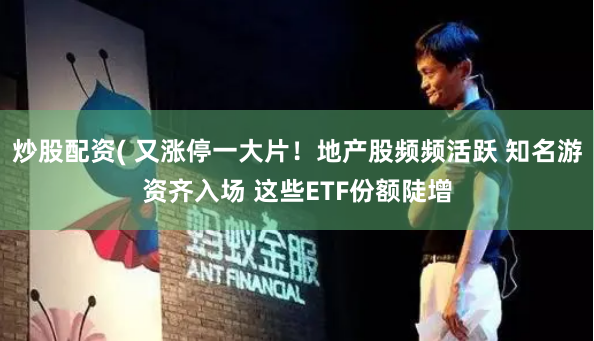 炒股配资( 又涨停一大片！地产股频频活跃 知名游资齐入场 这些ETF份额陡增