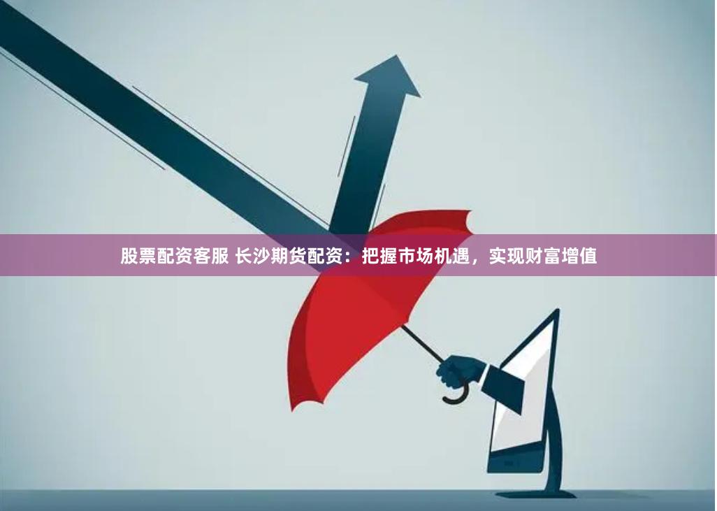 股票配资客服 长沙期货配资：把握市场机遇，实现财富增值
