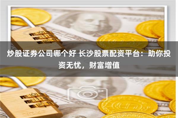 炒股证券公司哪个好 长沙股票配资平台：助你投资无忧，财富增值