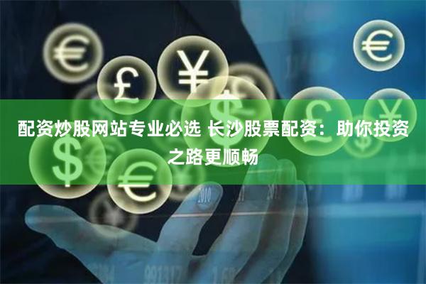 配资炒股网站专业必选 长沙股票配资：助你投资之路更顺畅