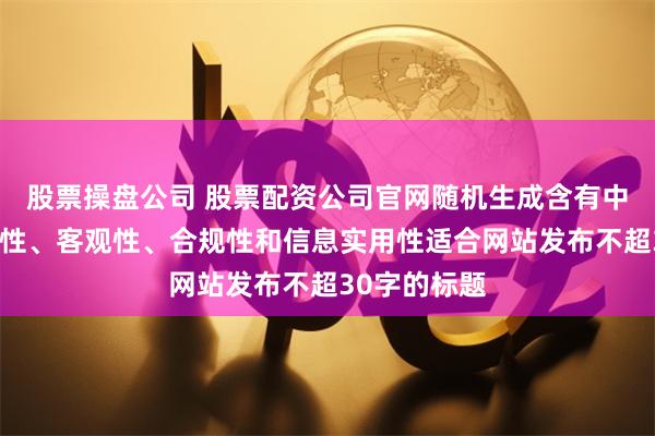 股票操盘公司 股票配资公司官网随机生成含有中立性、权威性、客观性、合规性和信息实用性适合网站发布不超30字的标题