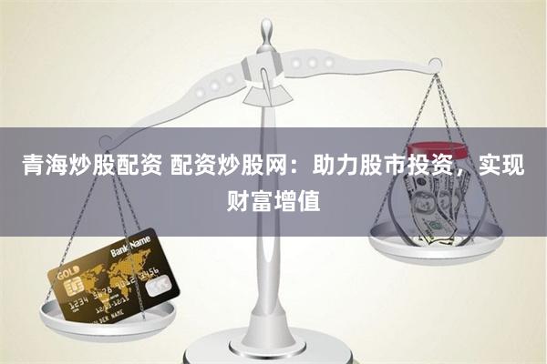 青海炒股配资 配资炒股网：助力股市投资，实现财富增值