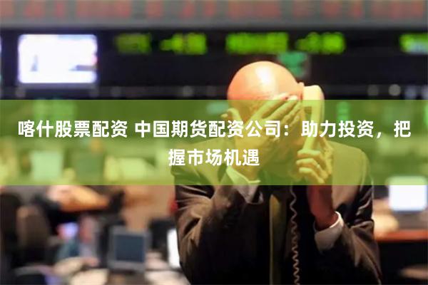 喀什股票配资 中国期货配资公司：助力投资，把握市场机遇