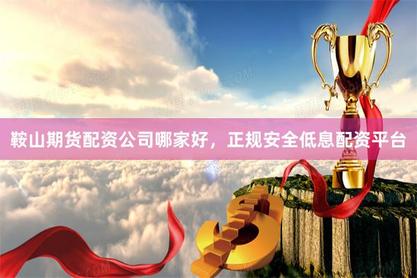 鞍山期货配资公司哪家好，正规安全低息配资平台