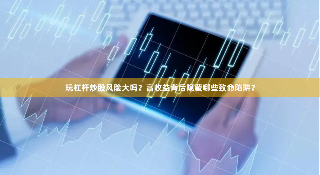 玩杠杆炒股风险大吗？高收益背后隐藏哪些致命陷阱？