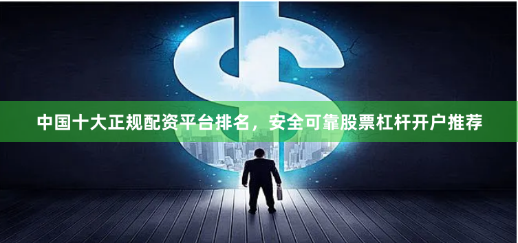 中国十大正规配资平台排名，安全可靠股票杠杆开户推荐