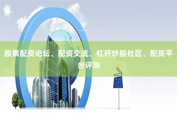 股票配资论坛、配资交流、杠杆炒股社区、配资平台评测